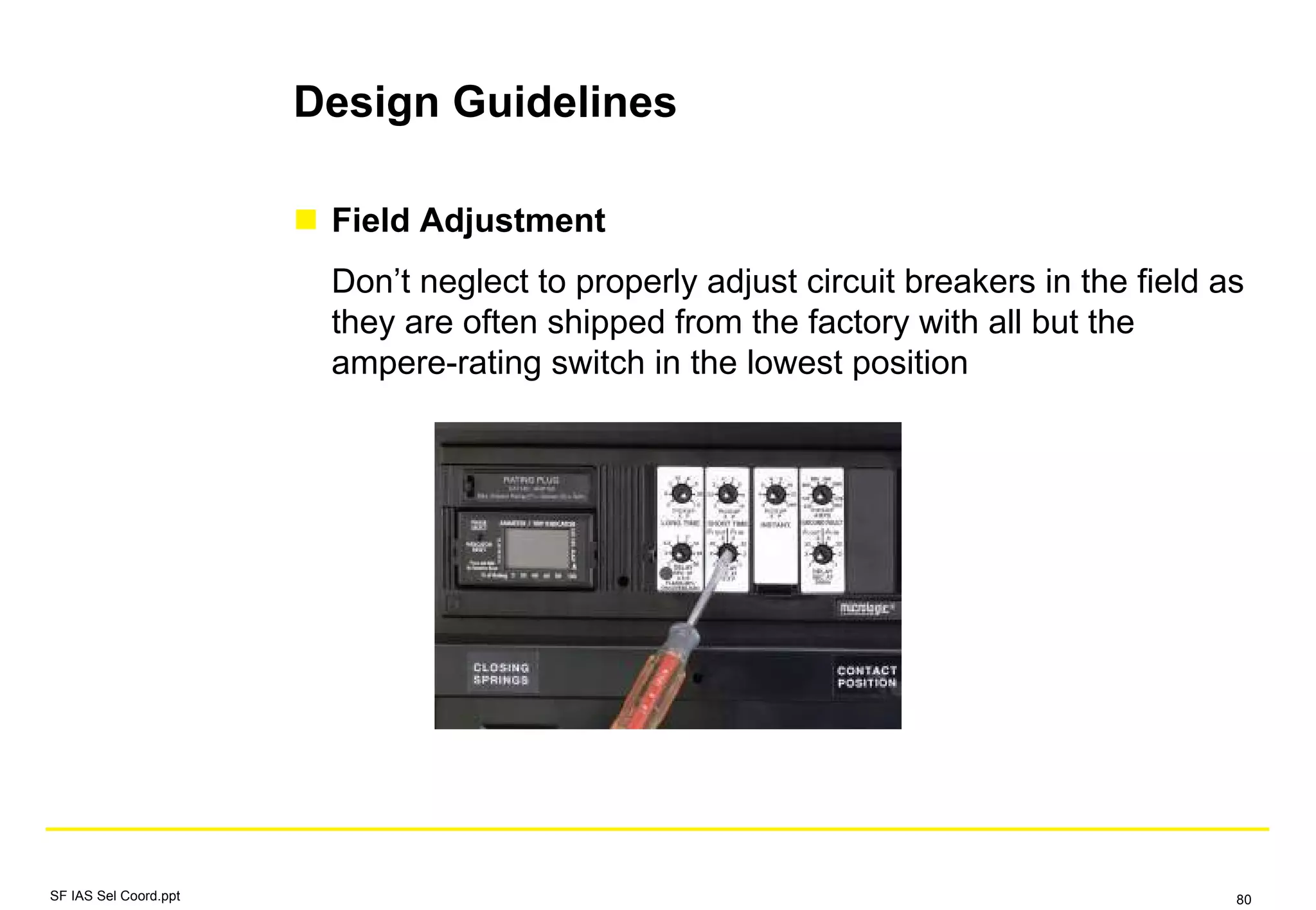 Design Guidelines
Field Adjustment
Don’t neglect to properly adjust circuit breakers in the field as
they are often shipped from the factory with all but the
ampere-rating switch in the lowest position
SF IAS Sel Coord.ppt 80
 