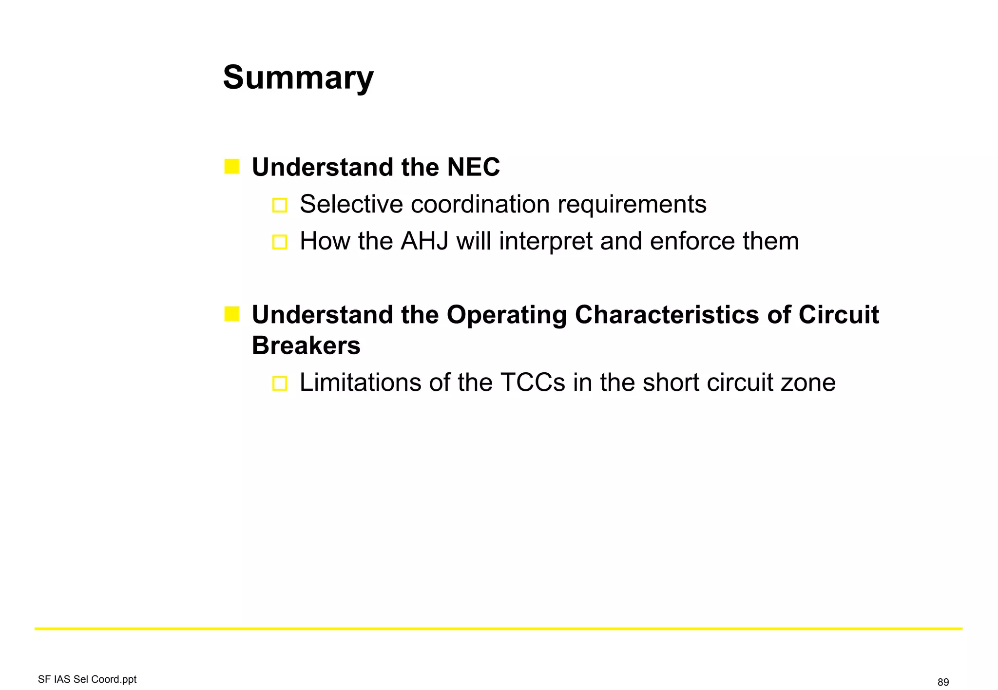 Summary
Understand the NEC
Selective coordination requirements
How the AHJ will interpret and enforce them
Understand the Operating Characteristics of Circuit
Breakers
Limitations of the TCCs in the short circuit zone
SF IAS Sel Coord.ppt 89
 