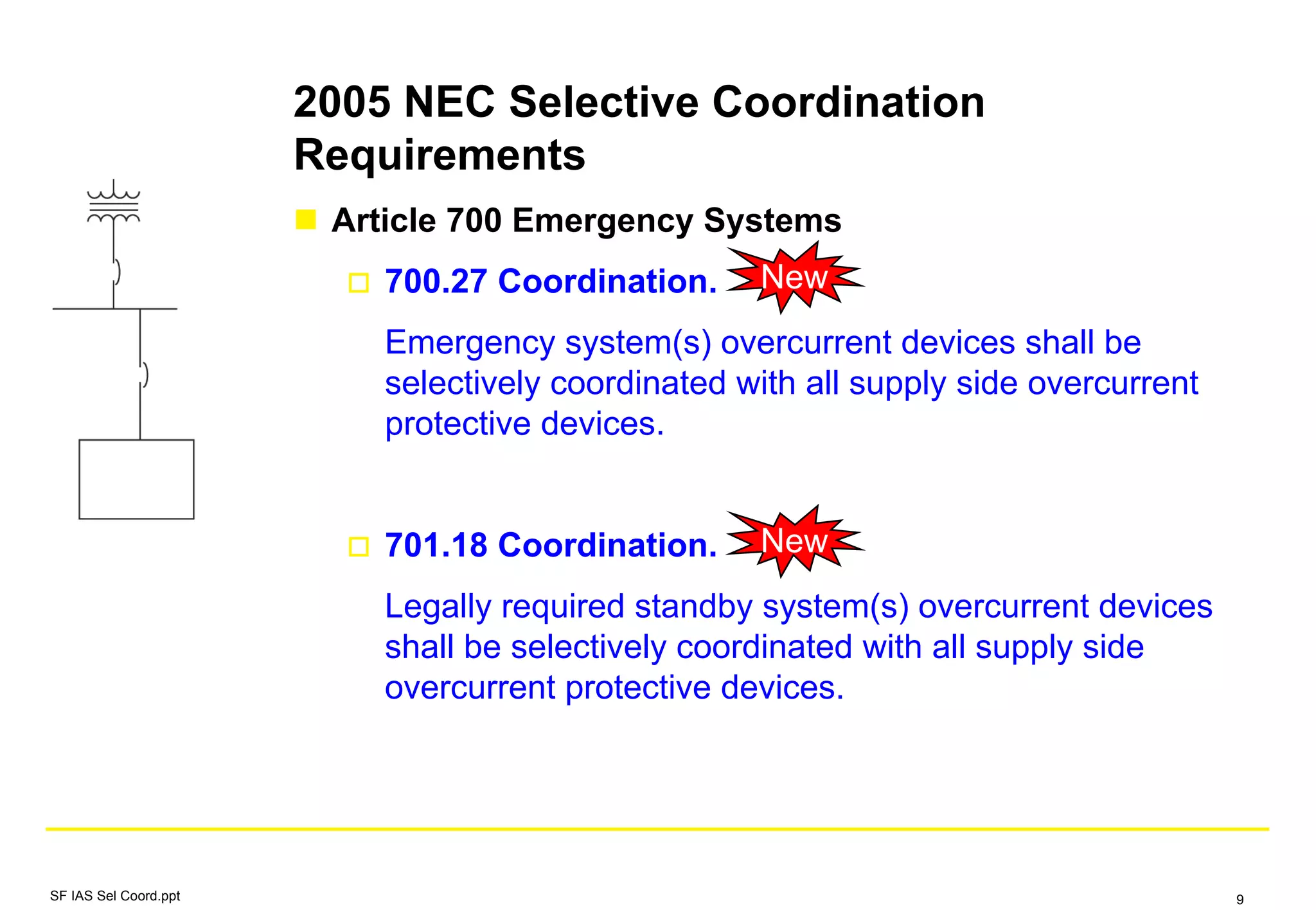 2005 NEC Selective Coordination
Requirements
Article 700 Emergency Systems
700.27 Coordination.
Emergency system(s) overcurrent devices shall be
selectively coordinated with all supply side overcurrent
protective devices.
701.18 Coordination.
Legally required standby system(s) overcurrent devices
shall be selectively coordinated with all supply side
overcurrent protective devices.
New
New
SF IAS Sel Coord.ppt 9
 