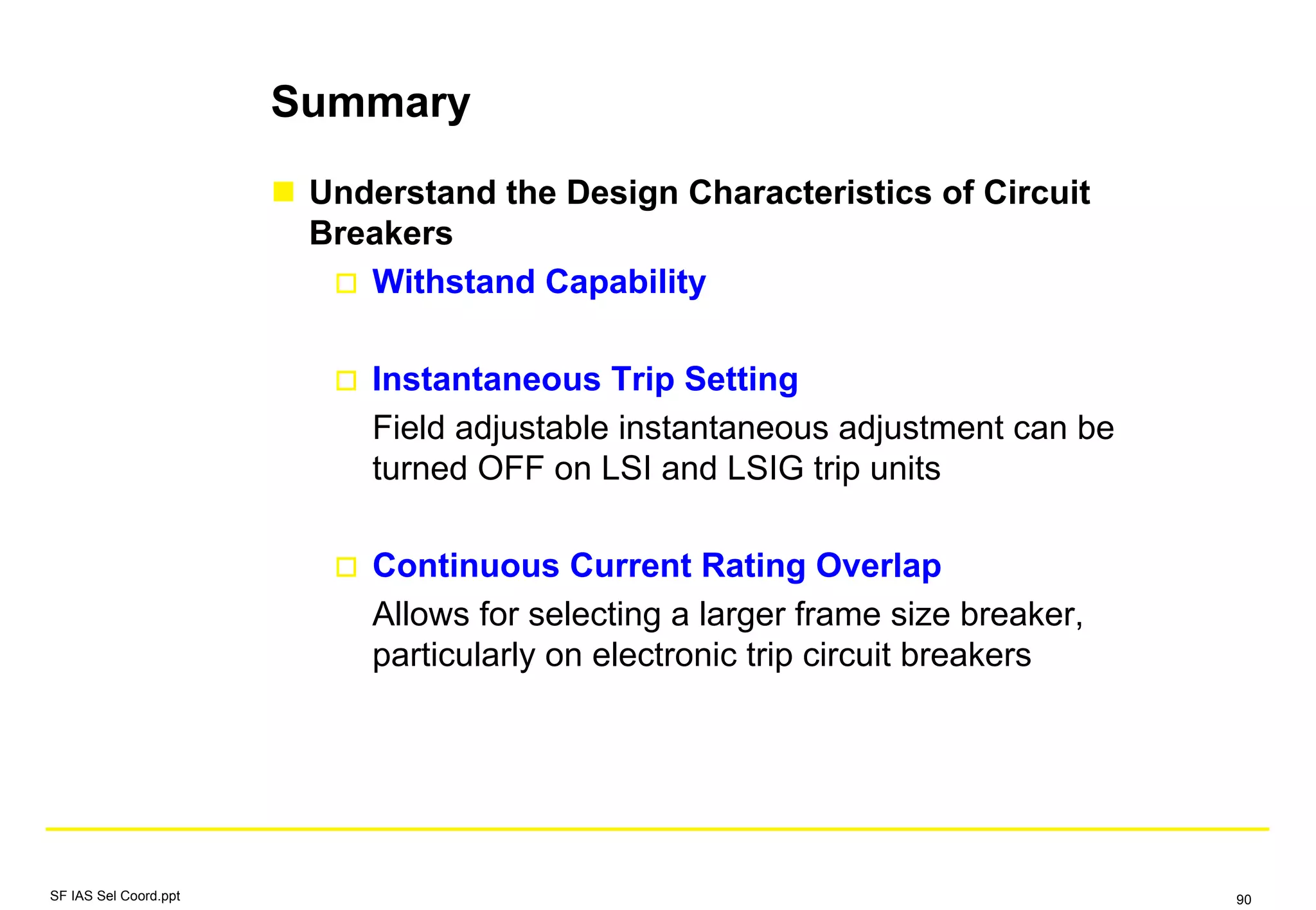 Summary
Understand the Design Characteristics of Circuit
Breakers
Withstand Capability
Instantaneous Trip Setting
Field adjustable instantaneous adjustment can be
turned OFF on LSI and LSIG trip units
Continuous Current Rating Overlap
Allows for selecting a larger frame size breaker,
particularly on electronic trip circuit breakers
SF IAS Sel Coord.ppt 90
 