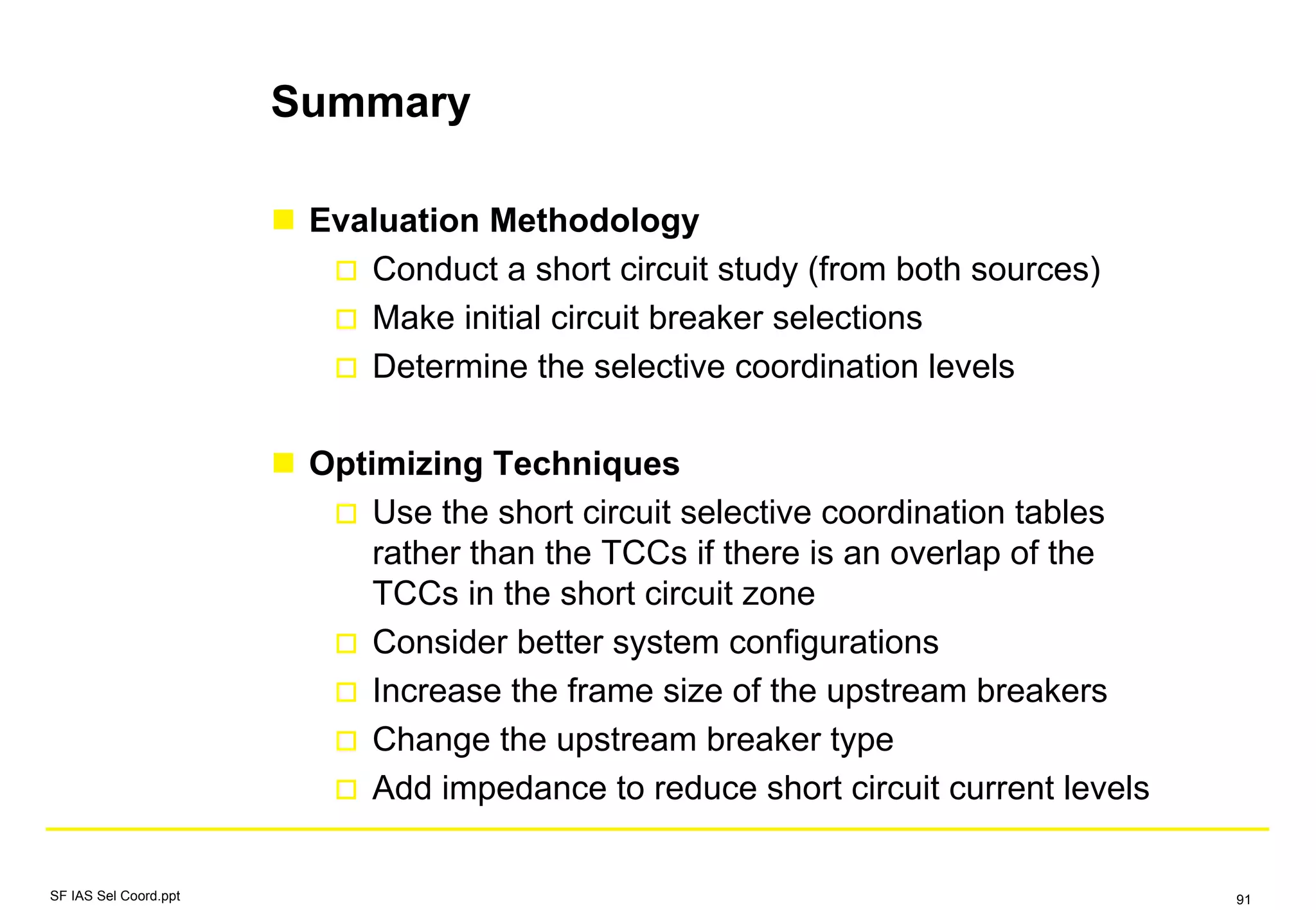 Summary
Evaluation Methodology
Conduct a short circuit study (from both sources)
Make initial circuit breaker selections
Determine the selective coordination levels
Optimizing Techniques
Use the short circuit selective coordination tables
rather than the TCCs if there is an overlap of the
TCCs in the short circuit zone
Consider better system configurations
Increase the frame size of the upstream breakers
Change the upstream breaker type
Add impedance to reduce short circuit current levels
SF IAS Sel Coord.ppt 91
 