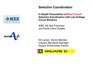 Selective Coordination
In-Depth Presentation of Short Circuit
Selective Coordination with Low-Voltage
Circuit Breakers
IEEE IAS San Francisco
and Santa Clara Chapter
Ed Larsen, Senior Member
Industry Standards Manager
Square D/Schneider Electric
 
