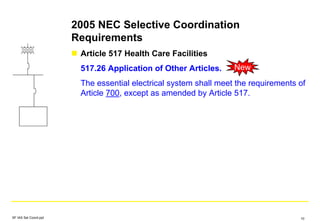 2005 NEC Selective Coordination
Requirements
Article 517 Health Care Facilities
517.26 Application of Other Articles.
The essential electrical system shall meet the requirements of
Article 700, except as amended by Article 517.
New
SF IAS Sel Coord.ppt 10
 