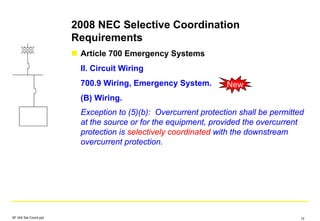 2008 NEC Selective Coordination
Requirements
Article 700 Emergency Systems
II. Circuit Wiring
700.9 Wiring, Emergency System.
(B) Wiring.
Exception to (5)(b): Overcurrent protection shall be permitted
at the source or for the equipment, provided the overcurrent
protection is selectively coordinated with the downstream
overcurrent protection.
New
SF IAS Sel Coord.ppt 12
 