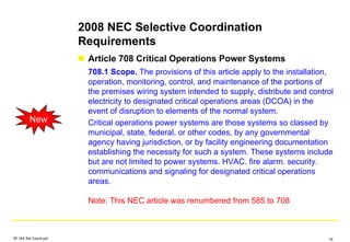 2008 NEC Selective Coordination
Requirements
Article 708 Critical Operations Power Systems
708.1 Scope. The provisions of this article apply to the installation,
operation, monitoring, control, and maintenance of the portions of
the premises wiring system intended to supply, distribute and control
electricity to designated critical operations areas (DCOA) in the
event of disruption to elements of the normal system.
Critical operations power systems are those systems so classed by
municipal, state, federal, or other codes, by any governmental
agency having jurisdiction, or by facility engineering documentation
establishing the necessity for such a system. These systems include
but are not limited to power systems. HVAC. fire alarm. security.
communications and signaling for designated critical operations
areas.
Note: This NEC article was renumbered from 585 to 708
New
SF IAS Sel Coord.ppt 16
 