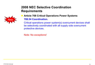2008 NEC Selective Coordination
Requirements
Article 708 Critical Operations Power Systems
708.54 Coordination.
Critical operations power system(s) overcurrent devices shall
be selectively coordinated with all supply side overcurrent
protective devices.
Note: No exceptions!
New
SF IAS Sel Coord.ppt 18
 