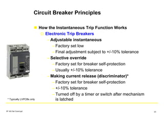 Circuit Breaker Principles
How the Instantaneous Trip Function Works
Electronic Trip Breakers
– Adjustable instantaneous
– Factory set low
– Final adjustment subject to +/-10% tolerance
– Selective override
– Factory set for breaker self-protection
– Usually +/-10% tolerance
– Making current release (discriminator)*
– Factory set for breaker self-protection
– +/-10% tolerance
– Turned off by a timer or switch after mechanism
is latched* Typically LVPCBs only
SF IAS Sel Coord.ppt 23
 