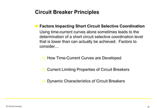 Circuit Breaker Principles
Factors Impacting Short Circuit Selective Coordination
Using time-current curves alone sometimes leads to the
determination of a short circuit selective coordination level
that is lower than can actually be achieved. Factors to
consider…
How Time-Current Curves are Developed
Current Limiting Properties of Circuit Breakers
Dynamic Characteristics of Circuit Breakers
SF IAS Sel Coord.ppt 26
 