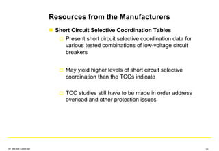 Resources from the Manufacturers
Short Circuit Selective Coordination Tables
Present short circuit selective coordination data for
various tested combinations of low-voltage circuit
breakers
May yield higher levels of short circuit selective
coordination than the TCCs indicate
TCC studies still have to be made in order address
overload and other protection issues
SF IAS Sel Coord.ppt 30
 