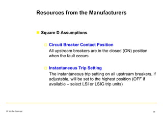Resources from the Manufacturers
Square D Assumptions
Circuit Breaker Contact Position
All upstream breakers are in the closed (ON) position
when the fault occurs
Instantaneous Trip Setting
The instantaneous trip setting on all upstream breakers, if
adjustable, will be set to the highest position (OFF if
available – select LSI or LSIG trip units)
SF IAS Sel Coord.ppt 35
 
