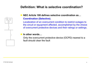 Definition: What is selective coordination?
NEC Article 100 defines selective coordination as…
Coordination (Selective).
Localization of an overcurrent condition to restrict outages to
the circuit or equipment affected, accomplished by the choice
of overcurrent protective devices and their ratings or settings.
In other words…
Only the overcurrent protective device (OCPD) nearest to a
fault should clear the fault
SF IAS Sel Coord.ppt 4
 