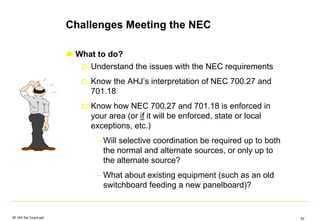Challenges Meeting the NEC
What to do?
Understand the issues with the NEC requirements
Know the AHJ’s interpretation of NEC 700.27 and
701.18
Know how NEC 700.27 and 701.18 is enforced in
your area (or if it will be enforced, state or local
exceptions, etc.)
– Will selective coordination be required up to both
the normal and alternate sources, or only up to
the alternate source?
– What about existing equipment (such as an old
switchboard feeding a new panelboard)?
SF IAS Sel Coord.ppt 52
 