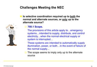 Challenges Meeting the NEC
Is selective coordination required up to both the
normal and alternate sources, or only up to the
alternate source?
700.1 Scope.
The provisions of this article apply to…emergency
systems…intended to supply, distribute, and control
electricity…when the normal electrical supply or
system is interrupted…
These systems are intended to automatically supply
illumination, power, or both…in the event of failure of
the normal supply...
The scope seems to imply only up to the alternate
source
SF IAS Sel Coord.ppt 53
 