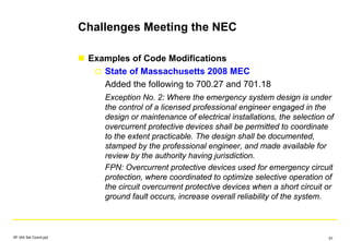 Challenges Meeting the NEC
Examples of Code Modifications
State of Massachusetts 2008 MEC
Added the following to 700.27 and 701.18
Exception No. 2: Where the emergency system design is under
the control of a licensed professional engineer engaged in the
design or maintenance of electrical installations, the selection of
overcurrent protective devices shall be permitted to coordinate
to the extent practicable. The design shall be documented,
stamped by the professional engineer, and made available for
review by the authority having jurisdiction.
FPN: Overcurrent protective devices used for emergency circuit
protection, where coordinated to optimize selective operation of
the circuit overcurrent protective devices when a short circuit or
ground fault occurs, increase overall reliability of the system.
SF IAS Sel Coord.ppt 57
 