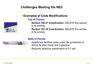 Challenges Meeting the NEC
Examples of Code Modifications
City of Tucson
– Section 700.27 Coordination. DELETE this section
in its entirety.
– Section 701.18 Coordination. DELETE this section
in its entirety.
State of Florida
– Healthcare facilities come under the jurisdiction of
AHCA for plan check and inspection
– Requires selective coordination to 0.1 sec.
SF IAS Sel Coord.ppt 58
 