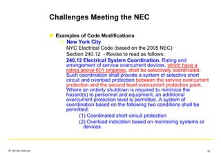 Challenges Meeting the NEC
Examples of Code Modifications
New York City
NYC Electrical Code (based on the 2005 NEC)
Section 240.12 - Revise to read as follows:
240.12 Electrical System Coordination. Rating and
arrangement of service overcurrent devices, which have a
rating above 601 amperes, shall be selectively coordinated.
Such coordination shall provide a system of selective short
circuit and overload protection between the service overcurrent
protection and the second level overcurrent protection point.
Where an orderly shutdown is required to minimize the
hazard(s) to personnel and equipment, an additional
overcurrent protection level is permitted. A system of
coordination based on the following two conditions shall be
permitted:
(1) Coordinated short-circuit protection
(2) Overload indication based on monitoring systems or
devices.
SF IAS Sel Coord.ppt 63
 