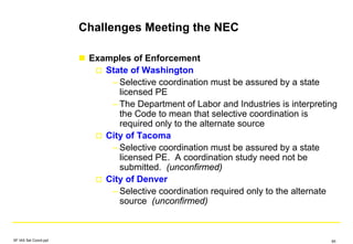 Challenges Meeting the NEC
Examples of Enforcement
State of Washington
– Selective coordination must be assured by a state
licensed PE
– The Department of Labor and Industries is interpreting
the Code to mean that selective coordination is
required only to the alternate source
City of Tacoma
– Selective coordination must be assured by a state
licensed PE. A coordination study need not be
submitted. (unconfirmed)
City of Denver
– Selective coordination required only to the alternate
source (unconfirmed)
SF IAS Sel Coord.ppt 65
 