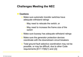 Challenges Meeting the NEC
Cautions
Make sure automatic transfer switches have
adequate withstand ratings
– May need to relocate the switch, or
– May need to increase the frame size of the
switch
Make sure busway has adequate withstand ratings
Make sure the generator protection devices
coordinate with the downstream circuit breakers
Total ground fault selective coordination may not be
possible, or may be difficult, due to other Code
requirements [517.17(B)(1) and (2)]
SF IAS Sel Coord.ppt 66
 
