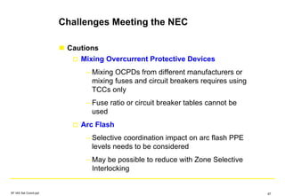 Challenges Meeting the NEC
Cautions
Mixing Overcurrent Protective Devices
– Mixing OCPDs from different manufacturers or
mixing fuses and circuit breakers requires using
TCCs only
– Fuse ratio or circuit breaker tables cannot be
used
Arc Flash
– Selective coordination impact on arc flash PPE
levels needs to be considered
– May be possible to reduce with Zone Selective
Interlocking
SF IAS Sel Coord.ppt 67
 