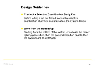 Design Guidelines
Conduct a Selective Coordination Study First
Before letting a job out for bid, conduct a selective
coordination study first as it may affect the system design
Work from the Bottom Up
Starting from the bottom of the system, coordinate the branch
lighting panels first, then the power distribution panels, then
the switchboard or switchgear
SF IAS Sel Coord.ppt 69
 