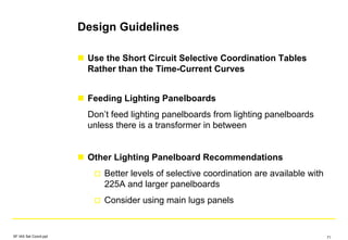 Design Guidelines
Use the Short Circuit Selective Coordination Tables
Rather than the Time-Current Curves
Feeding Lighting Panelboards
Don’t feed lighting panelboards from lighting panelboards
unless there is a transformer in between
Other Lighting Panelboard Recommendations
Better levels of selective coordination are available with
225A and larger panelboards
Consider using main lugs panels
SF IAS Sel Coord.ppt 71
 