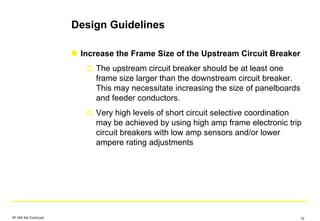 Design Guidelines
Increase the Frame Size of the Upstream Circuit Breaker
The upstream circuit breaker should be at least one
frame size larger than the downstream circuit breaker.
This may necessitate increasing the size of panelboards
and feeder conductors.
Very high levels of short circuit selective coordination
may be achieved by using high amp frame electronic trip
circuit breakers with low amp sensors and/or lower
ampere rating adjustments
SF IAS Sel Coord.ppt 72
 