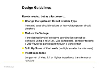 Design Guidelines
SF IAS Sel Coord.ppt 73
Rarely needed, but as a last resort...
Change the Upstream Circuit Breaker Type
Insulated case circuit breakers or low voltage power circuit
breakers
Reduce the Voltage
If the desired level of selective coordination cannot be
achieved using a 480Y/277Vac panelboard, consider feeding
a 208Y/120Vac panelboard through a transformer
Split Up Some of the Loads (multiple smaller transformers)
Insert Impedance
Longer run of wire, 1:1 or higher impedance transformer or
reactors
 
