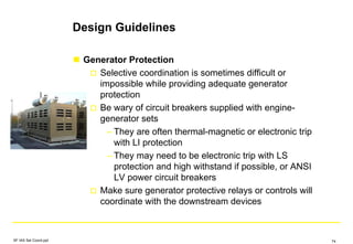 Design Guidelines
Generator Protection
Selective coordination is sometimes difficult or
impossible while providing adequate generator
protection
Be wary of circuit breakers supplied with engine-
generator sets
– They are often thermal-magnetic or electronic trip
with LI protection
– They may need to be electronic trip with LS
protection and high withstand if possible, or ANSI
LV power circuit breakers
Make sure generator protective relays or controls will
coordinate with the downstream devices
SF IAS Sel Coord.ppt 74
 