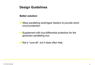 Design Guidelines
Better solution:
Allow paralleling switchgear feeders to provide short-
circuit protection
Supplement with bus-differential protection for the
generator paralleling bus
Not a “cure-all”, but it does often help
SF IAS Sel Coord.ppt 77
 