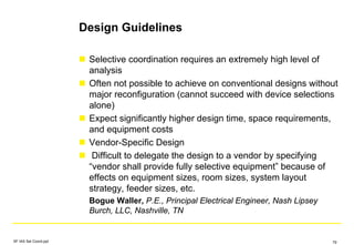 Design Guidelines
Selective coordination requires an extremely high level of
analysis
Often not possible to achieve on conventional designs without
major reconfiguration (cannot succeed with device selections
alone)
Expect significantly higher design time, space requirements,
and equipment costs
Vendor-Specific Design
Difficult to delegate the design to a vendor by specifying
“vendor shall provide fully selective equipment” because of
effects on equipment sizes, room sizes, system layout
strategy, feeder sizes, etc.
Bogue Waller, P.E., Principal Electrical Engineer, Nash Lipsey
Burch, LLC, Nashville, TN
SF IAS Sel Coord.ppt 79
 