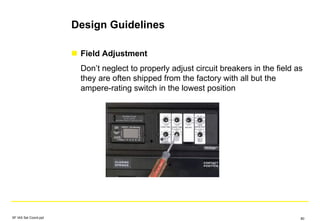 Design Guidelines
Field Adjustment
Don’t neglect to properly adjust circuit breakers in the field as
they are often shipped from the factory with all but the
ampere-rating switch in the lowest position
SF IAS Sel Coord.ppt 80
 