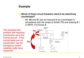 Example
Which of these circuit breakers need to be selectively
coordinated?
#A, #B and #C are not required to be coordinated in
accordance with the scope of Article 700 and drawing B.1
in NFPA 110 Annex B
This illustrates the
problem with requiring
coordination up to the
normal source – if the
normal loads are not
coordinated, has the
emergency system
reliability really been
improved?
No
No
SF IAS Sel Coord.ppt 87
 