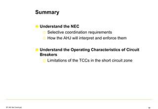 Summary
Understand the NEC
Selective coordination requirements
How the AHJ will interpret and enforce them
Understand the Operating Characteristics of Circuit
Breakers
Limitations of the TCCs in the short circuit zone
SF IAS Sel Coord.ppt 89
 