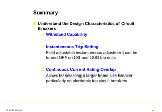 Summary
Understand the Design Characteristics of Circuit
Breakers
Withstand Capability
Instantaneous Trip Setting
Field adjustable instantaneous adjustment can be
turned OFF on LSI and LSIG trip units
Continuous Current Rating Overlap
Allows for selecting a larger frame size breaker,
particularly on electronic trip circuit breakers
SF IAS Sel Coord.ppt 90
 