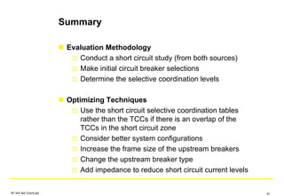 Summary
Evaluation Methodology
Conduct a short circuit study (from both sources)
Make initial circuit breaker selections
Determine the selective coordination levels
Optimizing Techniques
Use the short circuit selective coordination tables
rather than the TCCs if there is an overlap of the
TCCs in the short circuit zone
Consider better system configurations
Increase the frame size of the upstream breakers
Change the upstream breaker type
Add impedance to reduce short circuit current levels
SF IAS Sel Coord.ppt 91
 