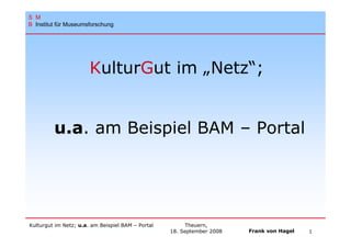 S M
B Institut für Museumsforschung




                       KulturGut im „Netz“;


         u.a. am Beispiel BAM – Portal




Kulturgut im Netz; u.a. am Beispiel BAM – Portal        Theuern,
                                                   18. September 2008   Frank von Hagel   1
 