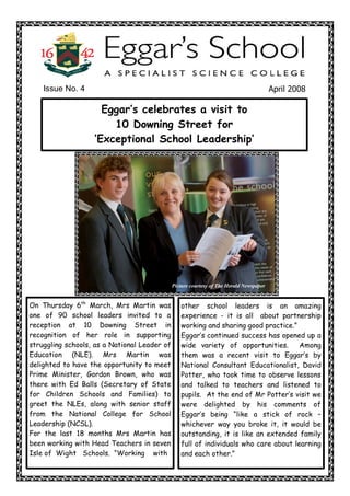 Issue No. 4                                                                          April 2008 

                     Eggar‛s celebrates a visit to
                       10 Downing Street for
                   ‘Exceptional School Leadership‛




                                              Picture courtesy of The Herald Newspaper


On Thursday 6th March, Mrs Martin was            other school leaders is an amazing
one of 90 school leaders invited to a            experience - it is all about partnership
reception at 10 Downing Street in                working and sharing good practice.”
recognition of her role in supporting            Eggar‛s continued success has opened up a
struggling schools, as a National Leader of      wide variety of opportunities.       Among
Education (NLE). Mrs Martin was                  them was a recent visit to Eggar‛s by
delighted to have the opportunity to meet        National Consultant Educationalist, David
Prime Minister, Gordon Brown, who was            Potter, who took time to observe lessons
there with Ed Balls (Secretary of State          and talked to teachers and listened to
for Children Schools and Families) to            pupils. At the end of Mr Potter‛s visit we
greet the NLEs, along with senior staff          were delighted by his comments of
from the National College for School             Eggar‛s being “like a stick of rock –
Leadership (NCSL).                               whichever way you broke it, it would be
For the last 18 months Mrs Martin has            outstanding, it is like an extended family
been working with Head Teachers in seven         full of individuals who care about learning
Isle of Wight Schools. “Working with             and each other.” 
 