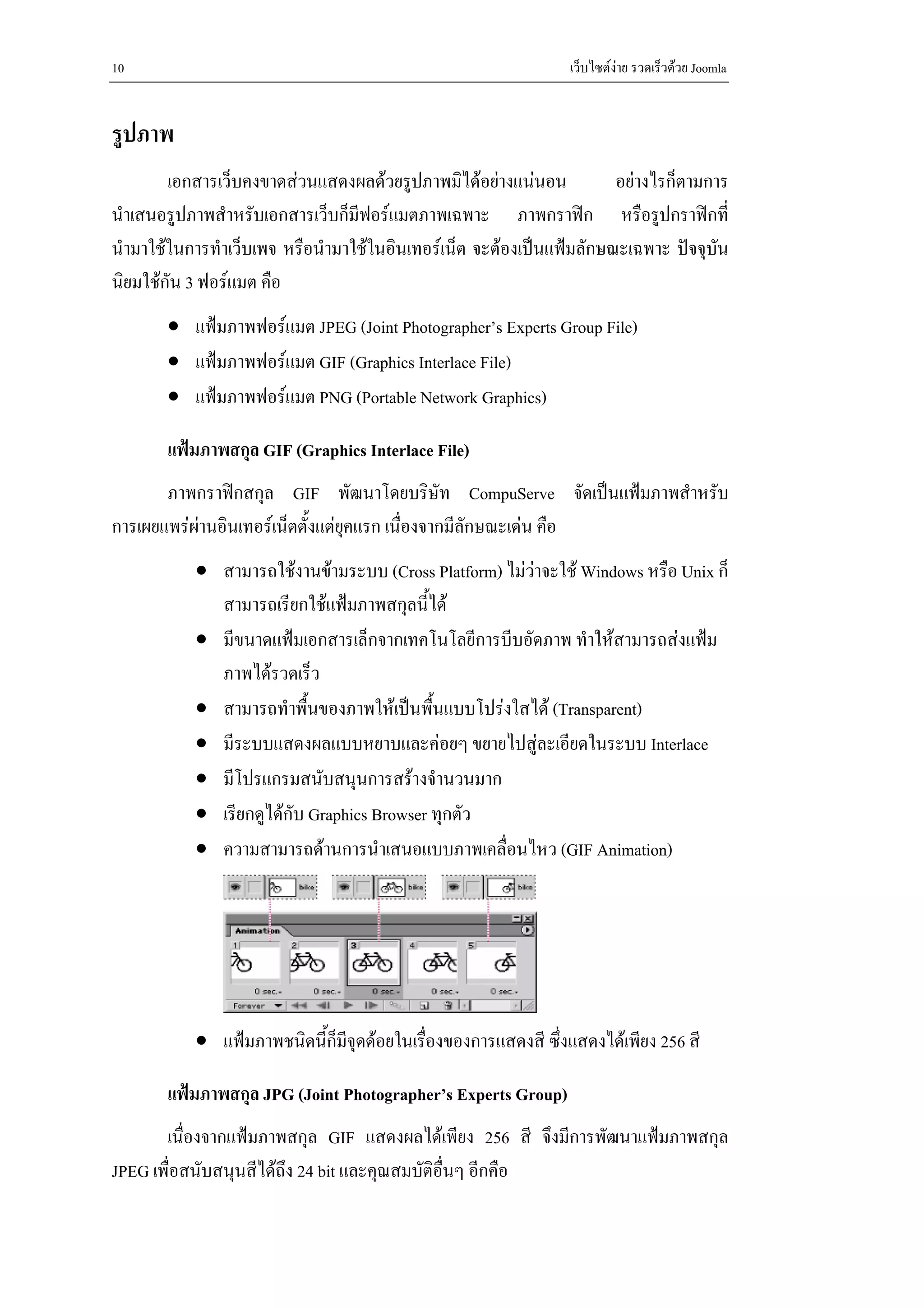 10                                                             เว็บไซตงาย รวดเร็วดวย Joomla


รูปภาพ
        เอกสารเว็บคงขาดสวนแสดงผลดวยรูปภาพมิไดอยางแนนอน           อยางไรก็ตามการ
นําเสนอรูปภาพสําหรับเอกสารเว็บก็มีฟอรแมตภาพเฉพาะ ภาพกราฟก หรือรูปกราฟกที่
นํามาใชในการทําเว็บเพจ หรือนํามาใชในอินเทอรเน็ต จะตองเปนแฟมลักษณะเฉพาะ ปจจุบนั
นิยมใชกัน 3 ฟอรแมต คือ
       • แฟมภาพฟอรแมต JPEG (Joint Photographer’s Experts Group File)
       • แฟมภาพฟอรแมต GIF (Graphics Interlace File)
       • แฟมภาพฟอรแมต PNG (Portable Network Graphics)

       แฟมภาพสกุล GIF (Graphics Interlace File)
       ภาพกราฟกสกุล GIF พัฒนาโดยบริษัท CompuServe จัดเปนแฟมภาพสําหรับ
การเผยแพรผานอินเทอรเน็ตตั้งแตยุคแรก เนื่องจากมีลักษณะเดน คือ
           • สามารถใชงานขามระบบ (Cross Platform) ไมวาจะใช Windows หรือ Unix ก็
             สามารถเรียกใชแฟมภาพสกุลนี้ได
           • มีขนาดแฟมเอกสารเล็กจากเทคโนโลยีการบีบอัดภาพ ทําใหสามารถสงแฟม
             ภาพไดรวดเร็ว
           • สามารถทําพื้นของภาพใหเปนพื้นแบบโปรงใสได (Transparent)
           • มีระบบแสดงผลแบบหยาบและคอยๆ ขยายไปสูละเอียดในระบบ Interlace
           • มีโปรแกรมสนับสนุนการสรางจํานวนมาก
           • เรียกดูไดกับ Graphics Browser ทุกตัว
           • ความสามารถดานการนําเสนอแบบภาพเคลื่อนไหว (GIF Animation)




           • แฟมภาพชนิดนี้ก็มีจุดดอยในเรื่องของการแสดงสี ซึ่งแสดงไดเพียง 256 สี

       แฟมภาพสกุล JPG (Joint Photographer’s Experts Group)
       เนื่องจากแฟมภาพสกุล GIF แสดงผลไดเพียง 256 สี จึงมีการพัฒนาแฟมภาพสกุล
JPEG เพื่อสนับสนุนสีไดถง 24 bit และคุณสมบัติอื่นๆ อีกคือ
                        ึ
 