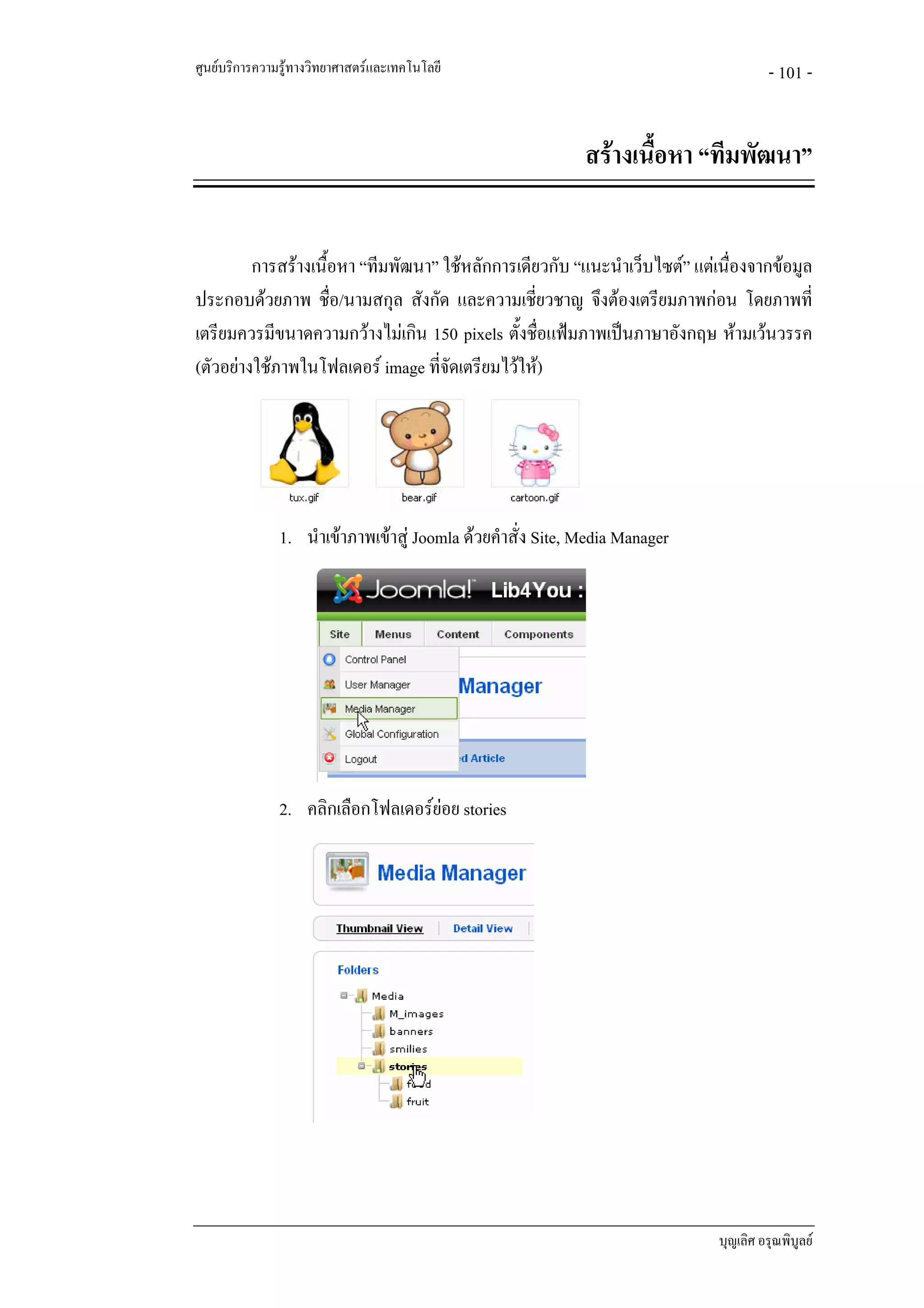 ศูนยบริการความรูทางวิทยาศาสตรและเทคโนโลยี                                           - 101 -


                                                             สรางเนื้อหา “ทีมพัฒนา”


         การสรางเนื้อหา “ทีมพัฒนา” ใชหลักการเดียวกับ “แนะนําเว็บไซต” แตเนื่องจากขอมูล
ประกอบดวยภาพ ชื่อ/นามสกุล สังกัด และความเชียวชาญ จึงตองเตรียมภาพกอน โดยภาพที่
                                                  ่
เตรียมควรมีขนาดความกวางไมเกิน 150 pixels ตั้งชื่อแฟมภาพเปนภาษาอังกฤษ หามเวนวรรค
(ตัวอยางใชภาพในโฟลเดอร image ที่จัดเตรียมไวให)




               1. นําเขาภาพเขาสู Joomla ดวยคําสั่ง Site, Media Manager




               2. คลิกเลือกโฟลเดอรยอย stories




                                                                             บุญเลิศ อรุณพิบูลย
 
