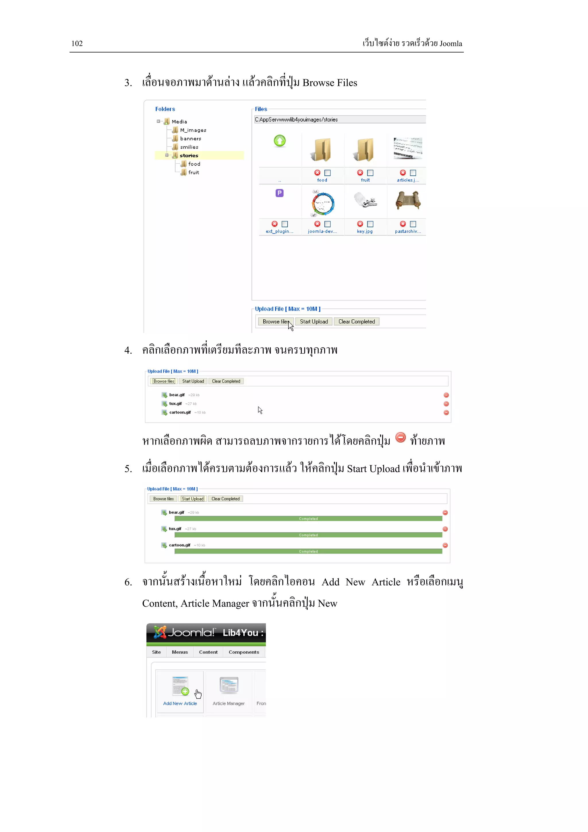 102                                                           เว็บไซตงาย รวดเร็วดวย Joomla


      3. เลื่อนจอภาพมาดานลาง แลวคลิกที่ปุม Browse Files




      4. คลิกเลือกภาพที่เตรียมทีละภาพ จนครบทุกภาพ




          หากเลือกภาพผิด สามารถลบภาพจากรายการไดโดยคลิกปุม                 ทายภาพ
      5. เมื่อเลือกภาพไดครบตามตองการแลว ใหคลิกปุม Start Upload เพื่อนําเขาภาพ




      6. จากนั้นสรางเนื้อหาใหม โดยคลิกไอคอน Add New Article หรือเลือกเมนู
         Content, Article Manager จากนั้นคลิกปุม New
 