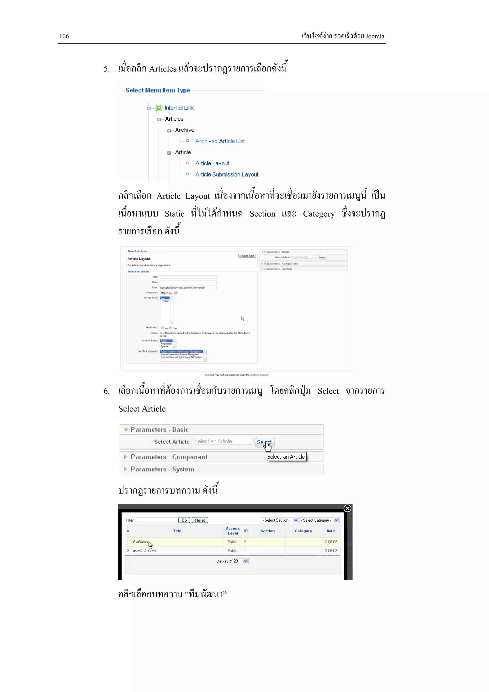 106                                                          เว็บไซตงาย รวดเร็วดวย Joomla


      5. เมื่อคลิก Articles แลวจะปรากฏรายการเลือกดังนี้




          คลิกเลือก Article Layout เนื่องจากเนื้อหาที่จะเชื่อมมายังรายการเมนูนี้ เปน
          เนื้อหาแบบ Static ที่ไมไดกําหนด Section และ Category ซึ่งจะปรากฏ
          รายการเลือก ดังนี้




      6. เลือกเนื้อหาทีตองการเชื่อมกับรายการเมนู โดยคลิกปุม Select จากรายการ
                       ่                                   
         Select Article




          ปรากฏรายการบทความ ดังนี้




          คลิกเลือกบทความ “ทีมพัฒนา”
 