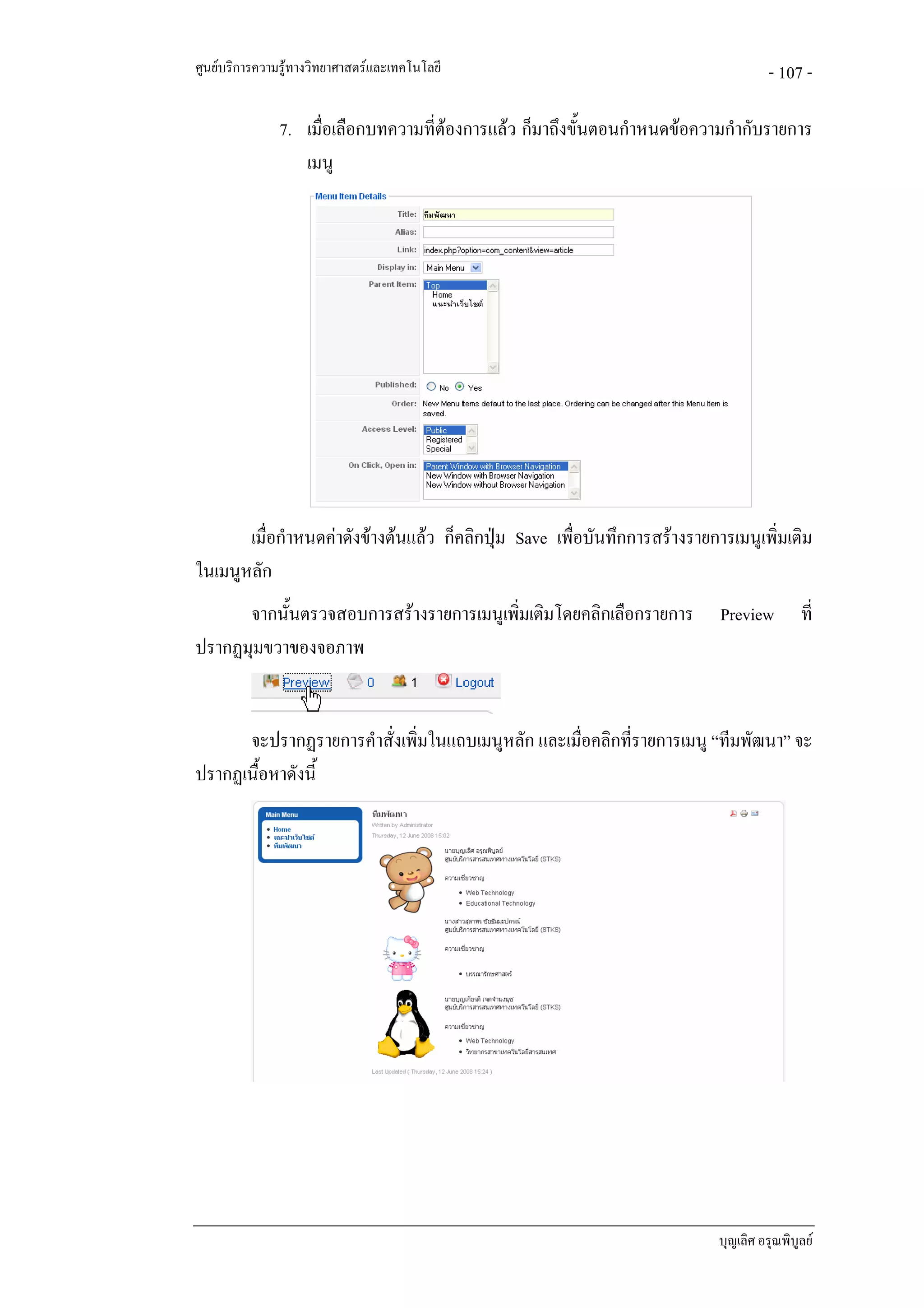 ศูนยบริการความรูทางวิทยาศาสตรและเทคโนโลยี                                          - 107 -

               7. เมื่อเลือกบทความที่ตองการแลว ก็มาถึงขั้นตอนกําหนดขอความกํากับรายการ
                                      
                  เมนู




       เมื่อกําหนดคาดังขางตนแลว ก็คลิกปุม Save เพื่อบันทึกการสรางรายการเมนูเพิ่มเติม
ในเมนูหลัก
      จากนั้นตรวจสอบการสรางรายการเมนูเพิมเติมโดยคลิกเลือกรายการ
                                         ่                                  Preview         ที่
ปรากฏมุมขวาของจอภาพ


      จะปรากฏรายการคําสั่งเพิ่มในแถบเมนูหลัก และเมื่อคลิกที่รายการเมนู “ทีมพัฒนา” จะ
ปรากฏเนื้อหาดังนี้




                                                                            บุญเลิศ อรุณพิบูลย
 
