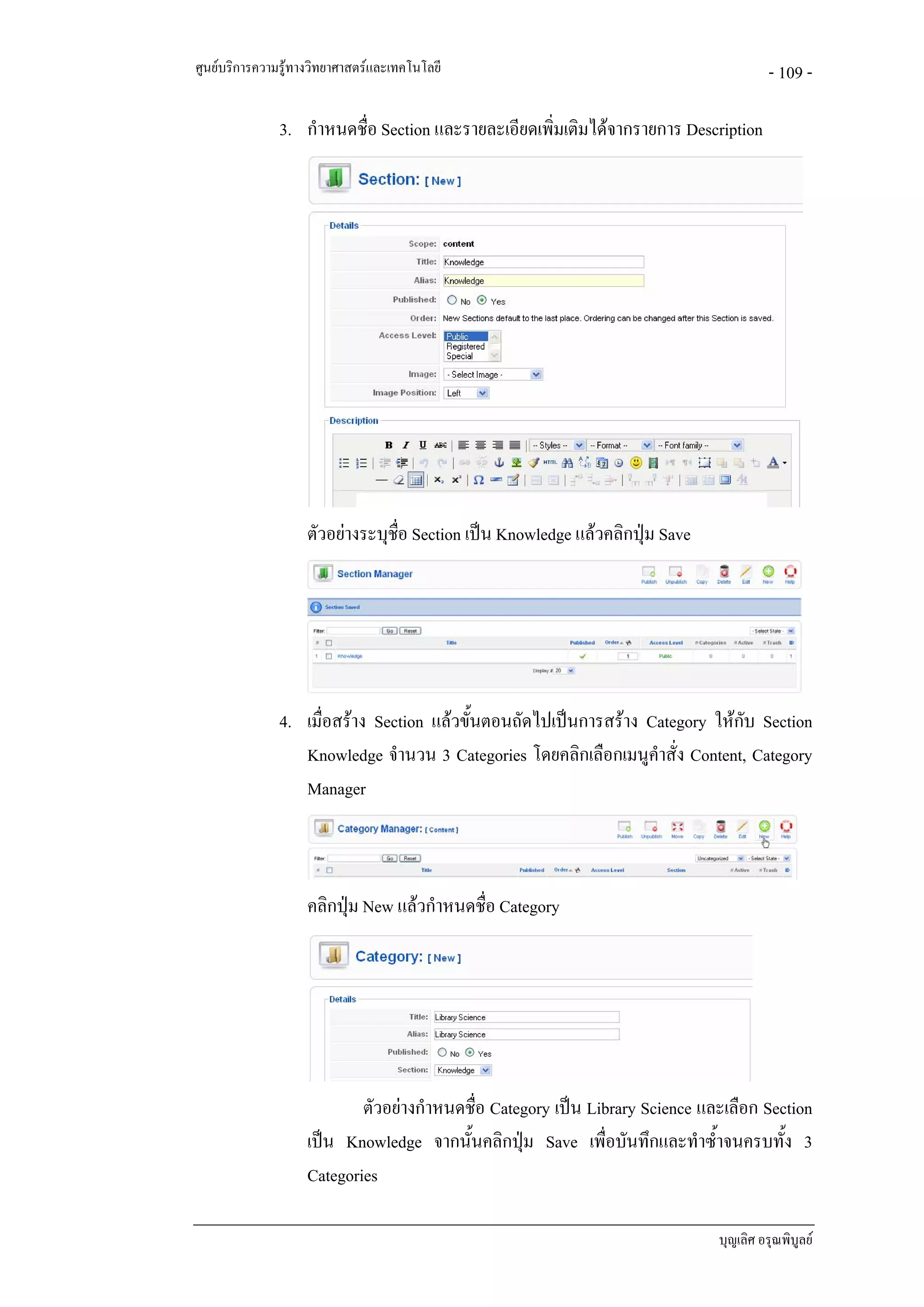 ศูนยบริการความรูทางวิทยาศาสตรและเทคโนโลยี                                             - 109 -

               3. กําหนดชื่อ Section และรายละเอียดเพิ่มเติมไดจากรายการ Description




                    ตัวอยางระบุชอ Section เปน Knowledge แลวคลิกปุม Save
                                 ื่




               4. เมื่อสราง Section แลวขั้นตอนถัดไปเปนการสราง Category ใหกับ Section
                  Knowledge จํานวน 3 Categories โดยคลิกเลือกเมนูคําสั่ง Content, Category
                  Manager



                    คลิกปุม New แลวกําหนดชือ Category
                                             ่




                            ตัวอยางกําหนดชื่อ Category เปน Library Science และเลือก Section
                    เปน Knowledge จากนั้นคลิกปุม Save เพื่อบันทึกและทําซ้ําจนครบทั้ง 3
                    Categories

                                                                               บุญเลิศ อรุณพิบูลย
 