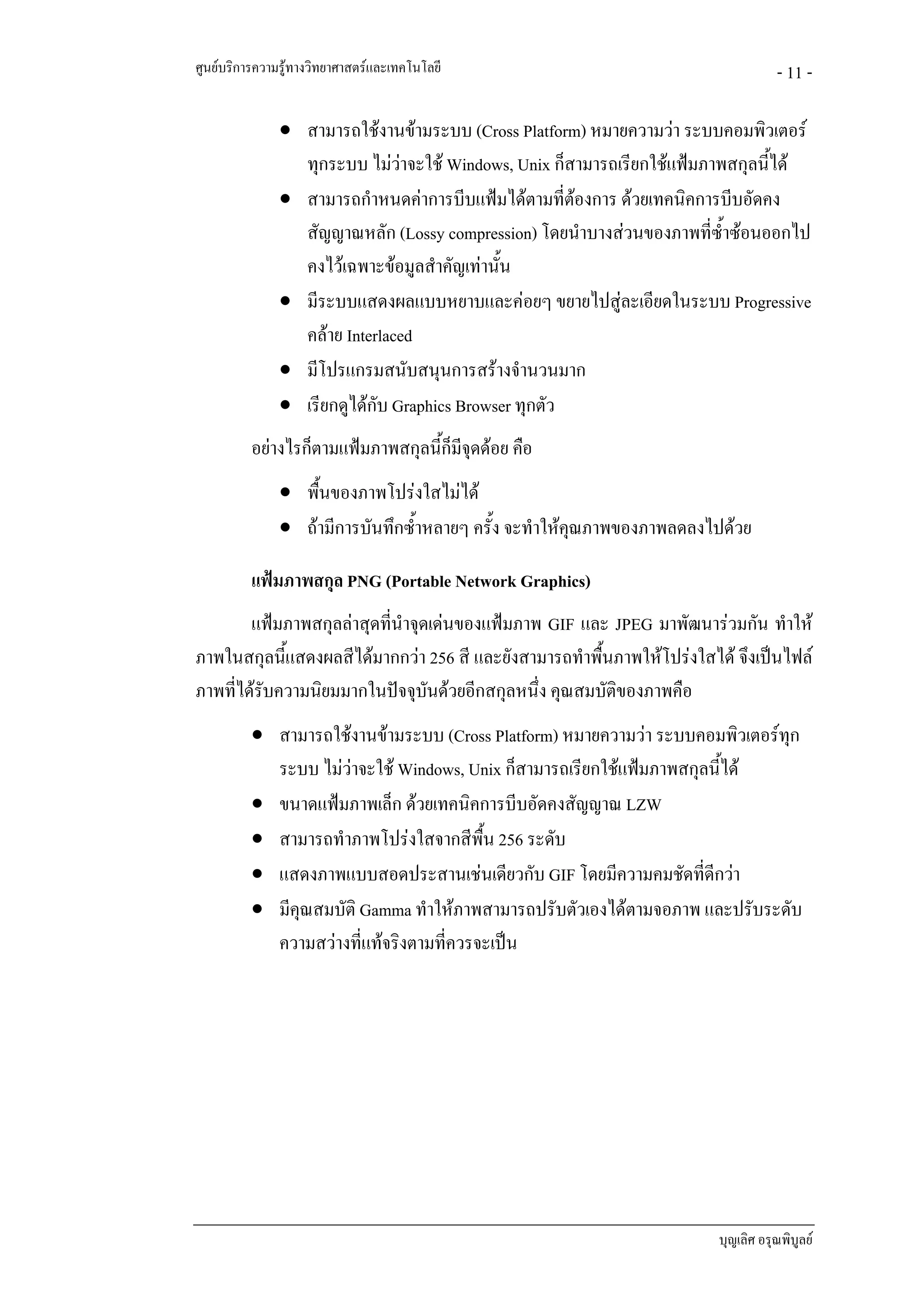 ศูนยบริการความรูทางวิทยาศาสตรและเทคโนโลยี                                      - 11 -

               • สามารถใชงานขามระบบ (Cross Platform) หมายความวา ระบบคอมพิวเตอร
                 ทุกระบบ ไมวาจะใช Windows, Unix ก็สามารถเรียกใชแฟมภาพสกุลนีได
                                                                              ้
               • สามารถกําหนดคาการบีบแฟมไดตามที่ตองการ ดวยเทคนิคการบีบอัดคง
                                                       
                 สัญญาณหลัก (Lossy compression) โดยนําบางสวนของภาพที่ซําซอนออกไป
                                                                         ้
                 คงไวเฉพาะขอมูลสําคัญเทานั้น
               • มีระบบแสดงผลแบบหยาบและคอยๆ ขยายไปสูละเอียดในระบบ Progressive
                 คลาย Interlaced
               • มีโปรแกรมสนับสนุนการสรางจํานวนมาก
               • เรียกดูไดกับ Graphics Browser ทุกตัว
          อยางไรก็ตามแฟมภาพสกุลนี้ก็มีจุดดอย คือ
               • พื้นของภาพโปรงใสไมได
               • ถามีการบันทึกซ้ําหลายๆ ครั้ง จะทําใหคณภาพของภาพลดลงไปดวย
                                                        ุ

          แฟมภาพสกุล PNG (Portable Network Graphics)
        แฟมภาพสกุลลาสุดที่นําจุดเดนของแฟมภาพ GIF และ JPEG มาพัฒนารวมกัน ทําให
ภาพในสกุลนีแสดงผลสีไดมากกวา 256 สี และยังสามารถทําพื้นภาพใหโปรงใสได จึงเปนไฟล
             ้
ภาพที่ไดรับความนิยมมากในปจจุบันดวยอีกสกุลหนึ่ง คุณสมบัติของภาพคือ
          • สามารถใชงานขามระบบ (Cross Platform) หมายความวา ระบบคอมพิวเตอรทุก
            ระบบ ไมวาจะใช Windows, Unix ก็สามารถเรียกใชแฟมภาพสกุลนี้ได
          • ขนาดแฟมภาพเล็ก ดวยเทคนิคการบีบอัดคงสัญญาณ LZW
          • สามารถทําภาพโปรงใสจากสีพื้น 256 ระดับ
          • แสดงภาพแบบสอดประสานเชนเดียวกับ GIF โดยมีความคมชัดที่ดีกวา
          • มีคุณสมบัติ Gamma ทําใหภาพสามารถปรับตัวเองไดตามจอภาพ และปรับระดับ
            ความสวางที่แทจริงตามที่ควรจะเปน




                                                                       บุญเลิศ อรุณพิบูลย
 