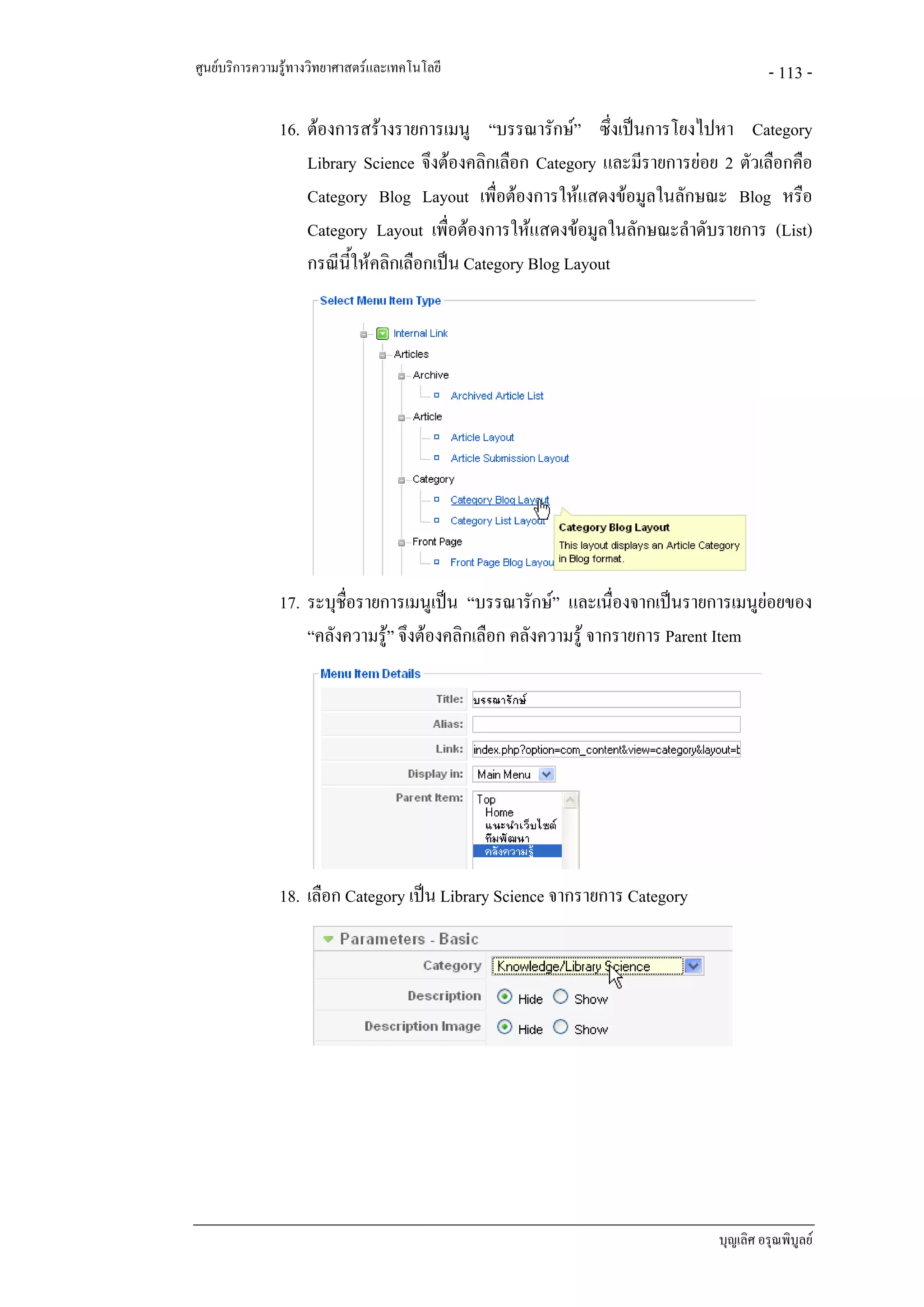ศูนยบริการความรูทางวิทยาศาสตรและเทคโนโลยี                                          - 113 -

               16. ตองการสรางรายการเมนู “บรรณารักษ” ซึ่งเปนการโยงไปหา Category
                   Library Science จึงตองคลิกเลือก Category และมีรายการยอย 2 ตัวเลือกคือ
                   Category Blog Layout เพื่อตองการใหแสดงขอมูลในลักษณะ Blog หรือ
                   Category Layout เพื่อตองการใหแสดงขอมูลในลักษณะลําดับรายการ (List)
                   กรณีนใหคลิกเลือกเปน Category Blog Layout
                         ี้




               17. ระบุช่อรายการเมนูเปน “บรรณารักษ” และเนื่องจากเปนรายการเมนูยอยของ
                         ื
                   “คลังความรู” จึงตองคลิกเลือก คลังความรู จากรายการ Parent Item




               18. เลือก Category เปน Library Science จากรายการ Category




                                                                            บุญเลิศ อรุณพิบูลย
 
