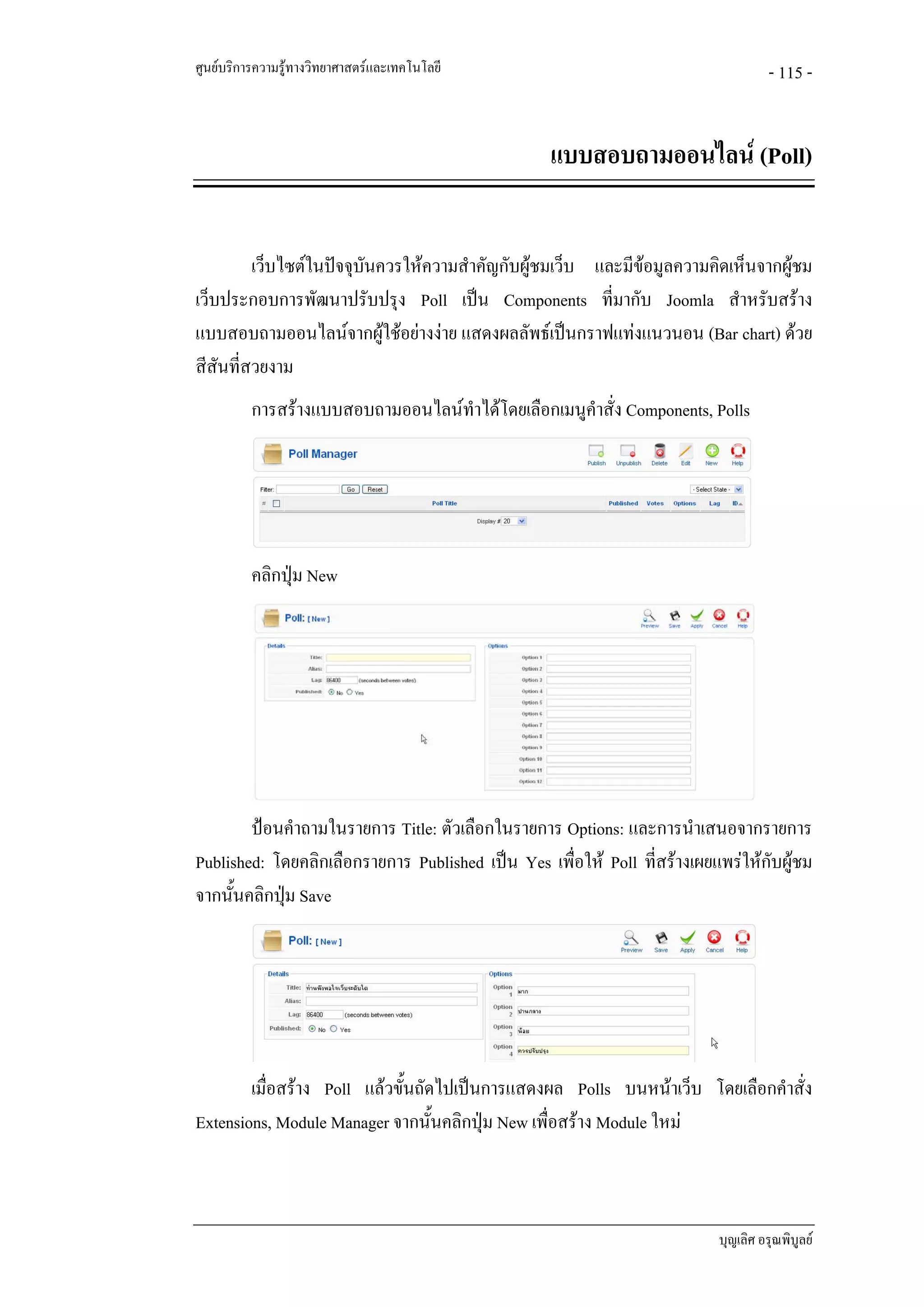 ศูนยบริการความรูทางวิทยาศาสตรและเทคโนโลยี                                         - 115 -


                                                   แบบสอบถามออนไลน (Poll)


         เว็บไซตในปจจุบันควรใหความสําคัญกับผูชมเว็บ และมีขอมูลความคิดเห็นจากผูชม
                                                                                   
เว็บประกอบการพัฒนาปรับปรุง Poll เปน Components ที่มากับ Joomla สําหรับสราง
แบบสอบถามออนไลนจากผูใชอยางงาย แสดงผลลัพธเปนกราฟแทงแนวนอน (Bar chart) ดวย
สีสันที่สวยงาม
          การสรางแบบสอบถามออนไลนทําไดโดยเลือกเมนูคําสั่ง Components, Polls




          คลิกปุม New




        ปอนคําถามในรายการ Title: ตัวเลือกในรายการ Options: และการนําเสนอจากรายการ
Published: โดยคลิกเลือกรายการ Published เปน Yes เพื่อให Poll ที่สรางเผยแพรใหกับผูชม
จากนั้นคลิกปุม Save
             




        เมื่อสราง Poll แลวขั้นถัดไปเปนการแสดงผล Polls บนหนาเว็บ โดยเลือกคําสั่ง
Extensions, Module Manager จากนั้นคลิกปุม New เพื่อสราง Module ใหม



                                                                           บุญเลิศ อรุณพิบูลย
 
