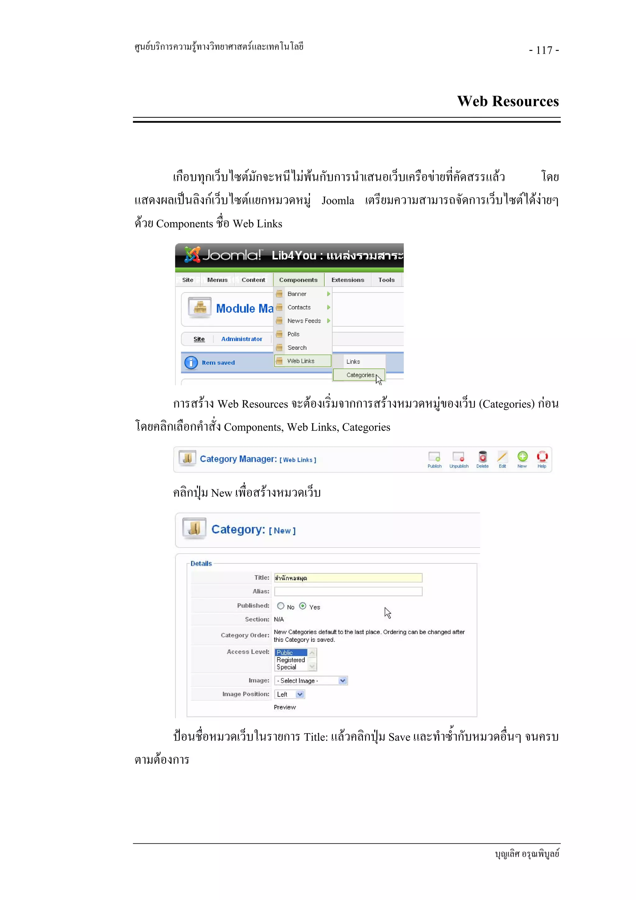 ศูนยบริการความรูทางวิทยาศาสตรและเทคโนโลยี                                      - 117 -


                                                                Web Resources


       เกือบทุกเว็บไซตมักจะหนีไมพนกับการนําเสนอเว็บเครือขายที่คดสรรแลว
                                                                   ั        โดย
แสดงผลเปนลิงกเว็บไซตแยกหมวดหมู Joomla เตรียมความสามารถจัดการเว็บไซตไดงายๆ
ดวย Components ชื่อ Web Links




       การสราง Web Resources จะตองเริ่มจากการสรางหมวดหมูของเว็บ (Categories) กอน
โดยคลิกเลือกคําสั่ง Components, Web Links, Categories


          คลิกปุม New เพื่อสรางหมวดเว็บ




       ปอนชื่อหมวดเว็บในรายการ Title: แลวคลิกปุม Save และทําซ้ํากับหมวดอื่นๆ จนครบ
ตามตองการ




                                                                        บุญเลิศ อรุณพิบูลย
 