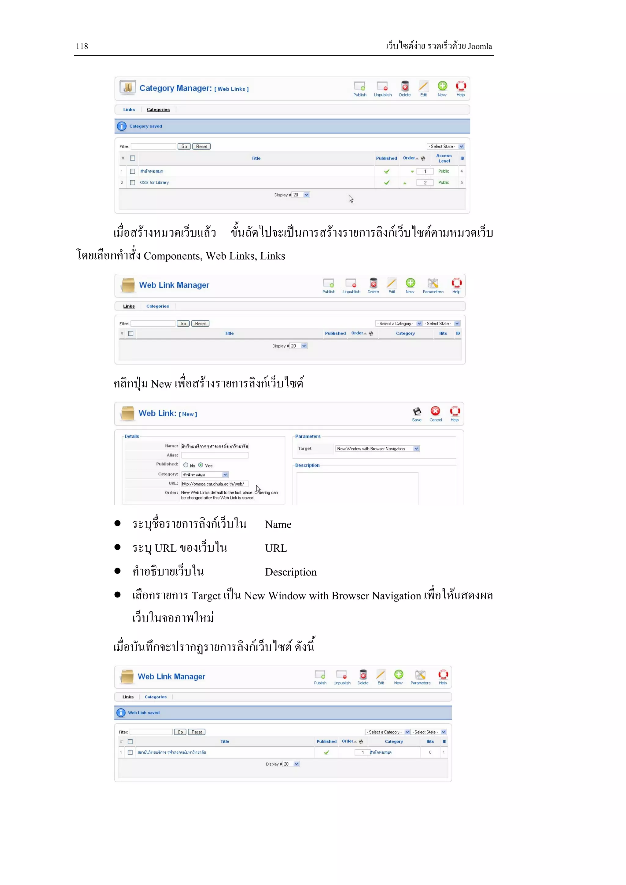 118                                                           เว็บไซตงาย รวดเร็วดวย Joomla




        เมื่อสรางหมวดเว็บแลว ขันถัดไปจะเปนการสรางรายการลิงกเว็บไซตตามหมวดเว็บ
                                 ้
โดยเลือกคําสั่ง Components, Web Links, Links




       คลิกปุม New เพื่อสรางรายการลิงกเว็บไซต




       •   ระบุช่อรายการลิงกเว็บใน Name
                 ื
       •   ระบุ URL ของเว็บใน         URL
       •   คําอธิบายเว็บใน            Description
       •   เลือกรายการ Target เปน New Window with Browser Navigation เพื่อใหแสดงผล
           เว็บในจอภาพใหม
       เมื่อบันทึกจะปรากฏรายการลิงกเว็บไซต ดังนี้
 