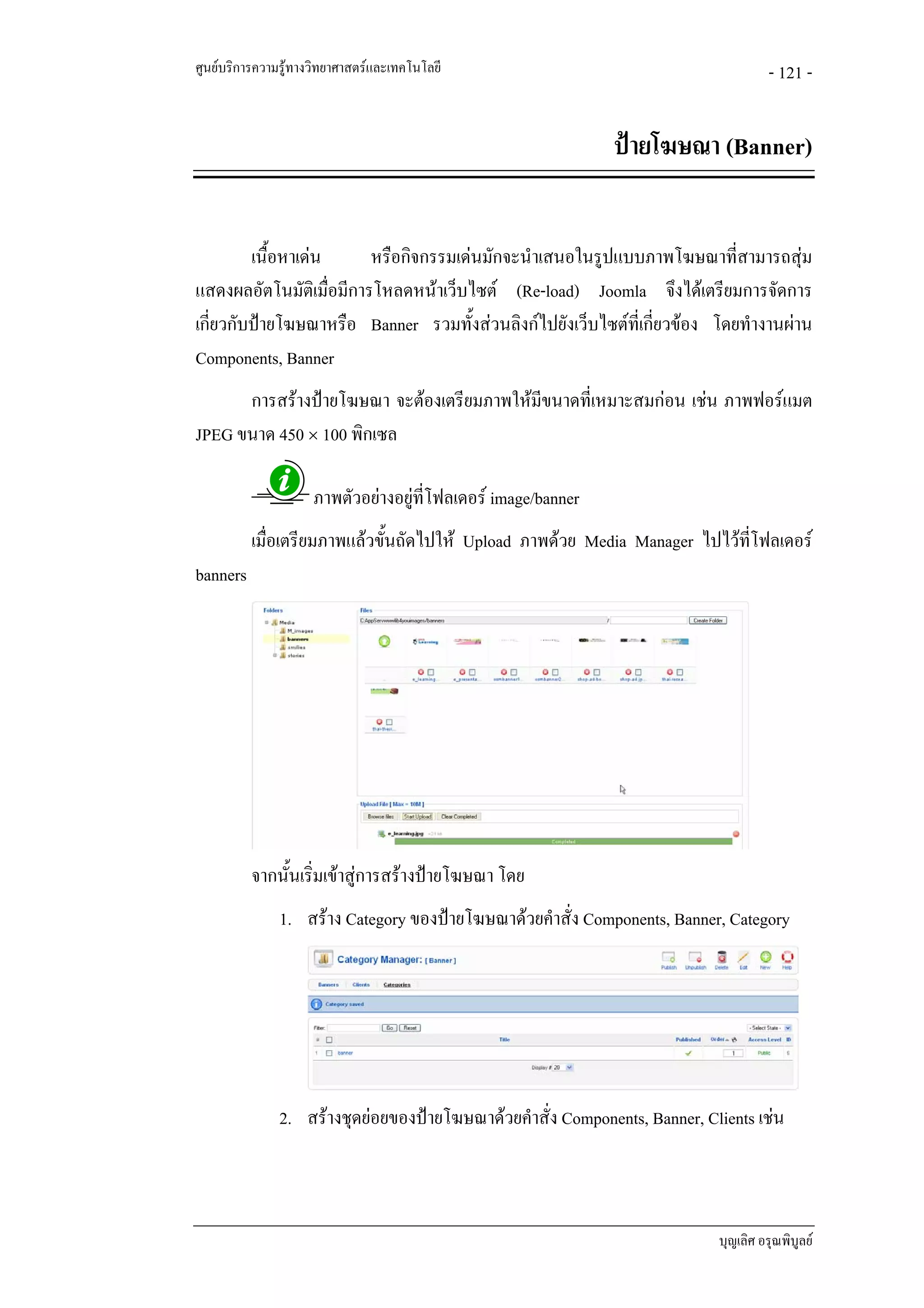 ศูนยบริการความรูทางวิทยาศาสตรและเทคโนโลยี                                          - 121 -


                                                               ปายโฆษณา (Banner)


         เนื้อหาเดน     หรือกิจกรรมเดนมักจะนําเสนอในรูปแบบภาพโฆษณาที่สามารถสุม
แสดงผลอัตโนมัติเมื่อมีการโหลดหนาเว็บไซต (Re-load) Joomla จึงไดเตรียมการจัดการ
เกี่ยวกับปายโฆษณาหรือ Banner รวมทั้งสวนลิงกไปยังเว็บไซตที่เกี่ยวของ โดยทํางานผาน
Components, Banner
      การสรางปายโฆษณา จะตองเตรียมภาพใหมีขนาดที่เหมาะสมกอน เชน ภาพฟอรแมต
JPEG ขนาด 450 × 100 พิกเซล

                     ภาพตัวอยางอยูที่โฟลเดอร image/banner
          เมื่อเตรียมภาพแลวขั้นถัดไปให Upload ภาพดวย Media Manager ไปไวที่โฟลเดอร
banners




          จากนั้นเริ่มเขาสูการสรางปายโฆษณา โดย
               1. สราง Category ของปายโฆษณาดวยคําสั่ง Components, Banner, Category




               2. สรางชุดยอยของปายโฆษณาดวยคําสั่ง Components, Banner, Clients เชน



                                                                            บุญเลิศ อรุณพิบูลย
 