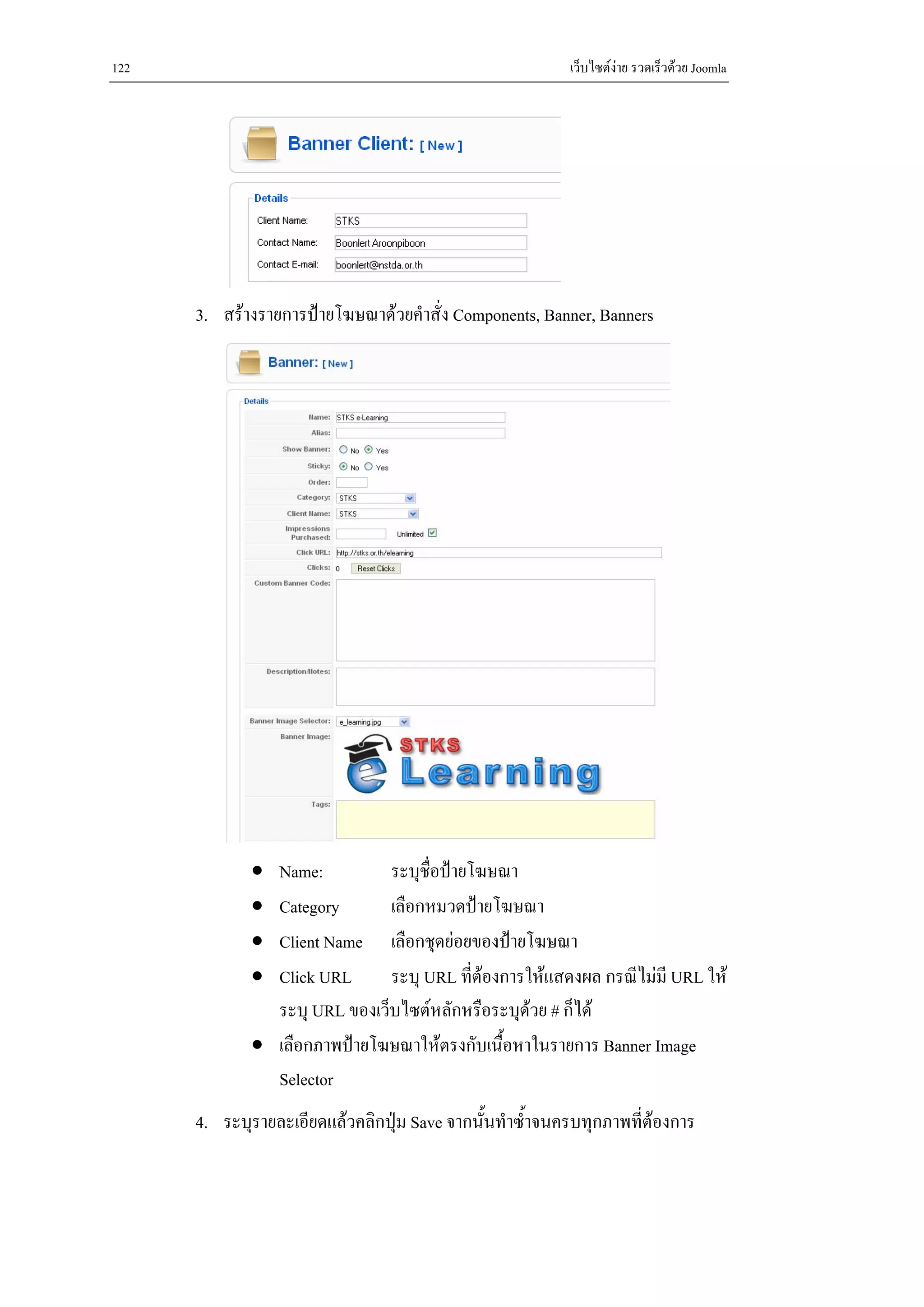 122                                                       เว็บไซตงาย รวดเร็วดวย Joomla




      3. สรางรายการปายโฆษณาดวยคําสั่ง Components, Banner, Banners




             • Name:          ระบุชื่อปายโฆษณา
             • Category       เลือกหมวดปายโฆษณา
             • Client Name เลือกชุดยอยของปายโฆษณา
             • Click URL      ระบุ URL ที่ตองการใหแสดงผล กรณีไมมี URL ให
                                            
               ระบุ URL ของเว็บไซตหลักหรือระบุดวย # ก็ได
                                                 
             • เลือกภาพปายโฆษณาใหตรงกับเนื้อหาในรายการ Banner Image
               Selector
      4. ระบุรายละเอียดแลวคลิกปุม Save จากนั้นทําซ้ําจนครบทุกภาพที่ตองการ
 